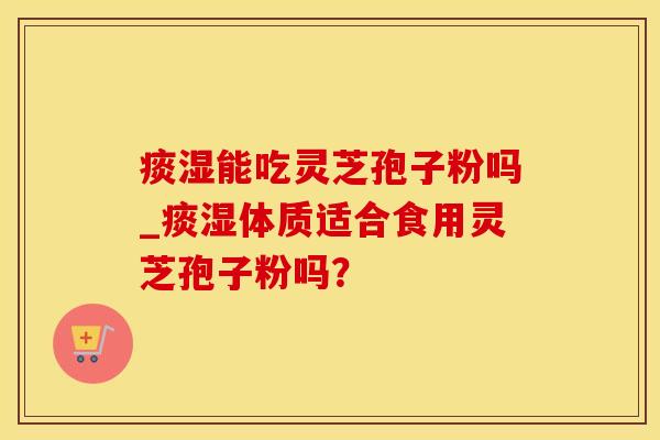痰湿能吃灵芝孢子粉吗_痰湿体质适合食用灵芝孢子粉吗？