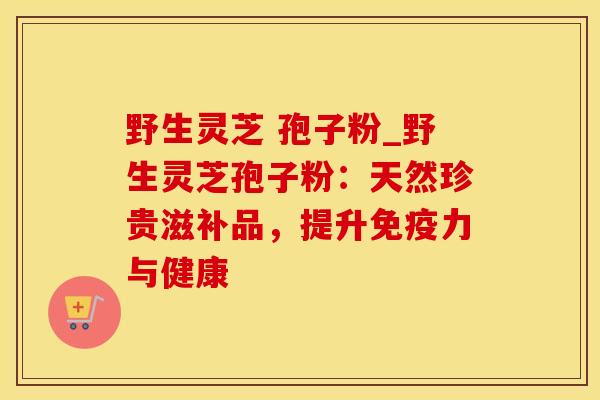 野生灵芝 孢子粉_野生灵芝孢子粉：天然珍贵滋补品，提升免疫力与健康