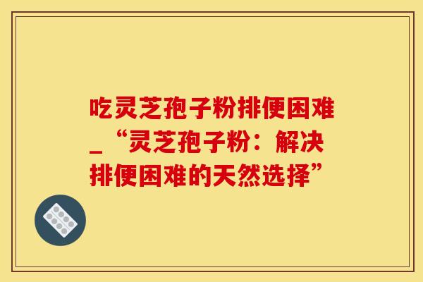 吃灵芝孢子粉排便困难_“灵芝孢子粉：解决排便困难的天然选择”