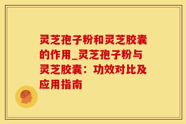 灵芝孢子粉和灵芝胶囊的作用_灵芝孢子粉与灵芝胶囊：功效对比及应用指南