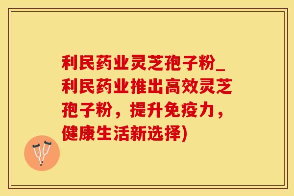 利民药业灵芝孢子粉_利民药业推出高效灵芝孢子粉，提升免疫力，健康生活新选择)