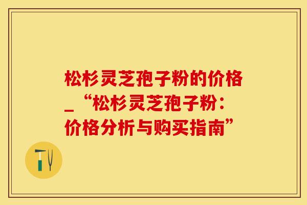 松杉灵芝孢子粉的价格_“松杉灵芝孢子粉：价格分析与购买指南”