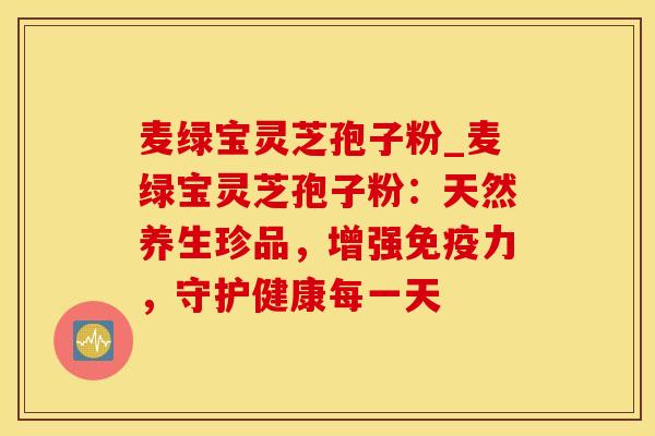 麦绿宝灵芝孢子粉_麦绿宝灵芝孢子粉：天然养生珍品，增强免疫力，守护健康每一天
