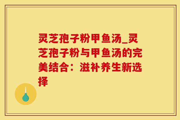 灵芝孢子粉甲鱼汤_灵芝孢子粉与甲鱼汤的完美结合：滋补养生新选择