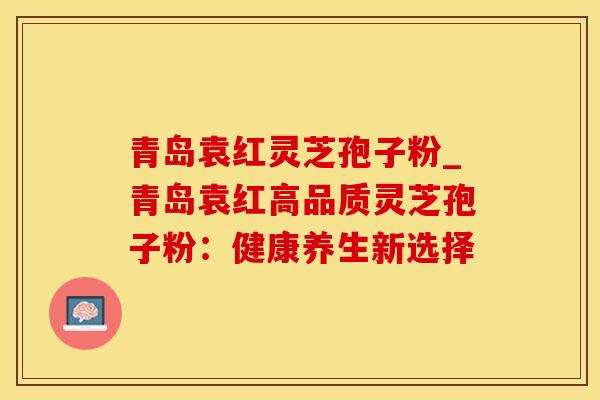 青岛袁红灵芝孢子粉_青岛袁红高品质灵芝孢子粉：健康养生新选择