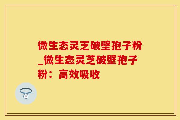 微生态灵芝破壁孢子粉_微生态灵芝破壁孢子粉：高效吸收