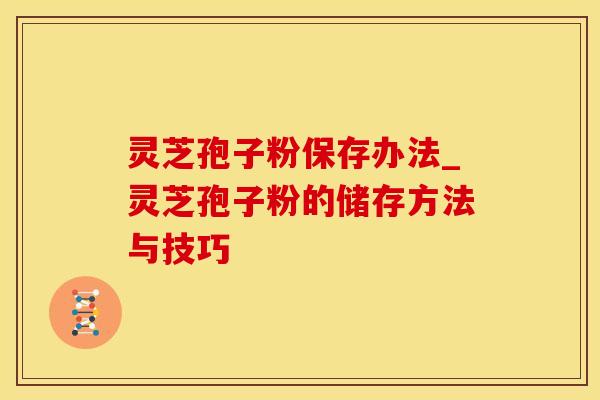 灵芝孢子粉保存办法_灵芝孢子粉的储存方法与技巧