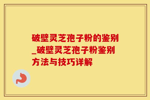 破壁灵芝孢子粉的鉴别_破壁灵芝孢子粉鉴别方法与技巧详解