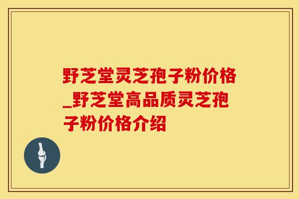 野芝堂灵芝孢子粉价格_野芝堂高品质灵芝孢子粉价格介绍