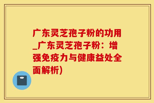广东灵芝孢子粉的功用_广东灵芝孢子粉：增强免疫力与健康益处全面解析)