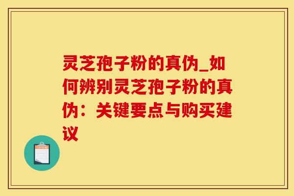 灵芝孢子粉的真伪_如何辨别灵芝孢子粉的真伪：关键要点与购买建议