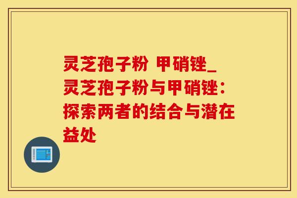 灵芝孢子粉 甲硝锉_灵芝孢子粉与甲硝锉：探索两者的结合与潜在益处