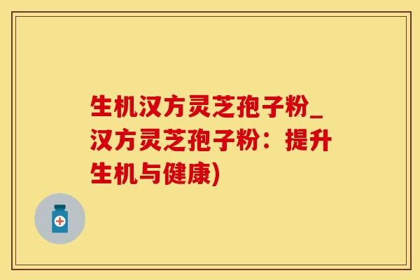 生机汉方灵芝孢子粉_汉方灵芝孢子粉：提升生机与健康)