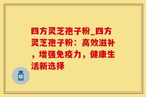 四方灵芝孢子粉_四方灵芝孢子粉：高效滋补，增强免疫力，健康生活新选择