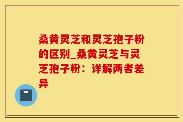 桑黄灵芝和灵芝孢子粉的区别_桑黄灵芝与灵芝孢子粉：详解两者差异
