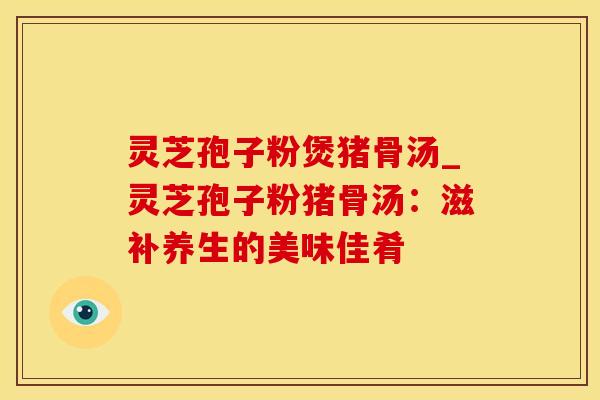 灵芝孢子粉煲猪骨汤_灵芝孢子粉猪骨汤:滋补养生的美味佳肴 灵芝孢子粉煲猪骨汤_灵芝孢子粉猪骨汤:滋补养生的美味佳肴