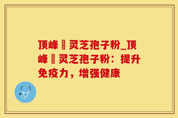 顶峰箄灵芝孢子粉_顶峰箄灵芝孢子粉：提升免疫力，增强健康