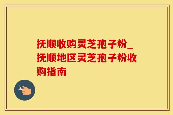 抚顺收购灵芝孢子粉_抚顺地区灵芝孢子粉收购指南