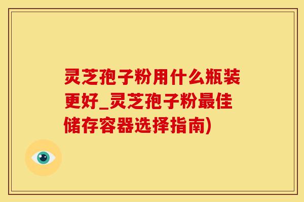 灵芝孢子粉用什么瓶装更好_灵芝孢子粉佳储存容器选择指南) 灵芝孢子粉用什么瓶装更好_灵芝孢子粉佳储存容器选择指南)