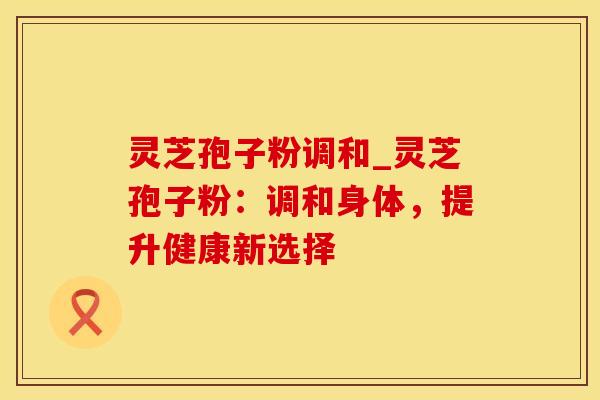 灵芝孢子粉调和_灵芝孢子粉：调和身体，提升健康新选择