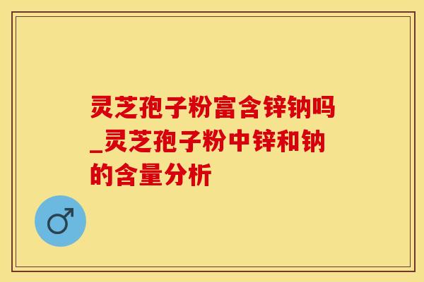 灵芝孢子粉富含锌钠吗_灵芝孢子粉中锌和钠的含量分析 灵芝孢子粉富含锌钠吗_灵芝孢子粉中锌和钠的含量分析