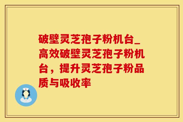 破壁灵芝孢子粉机台_高效破壁灵芝孢子粉机台，提升灵芝孢子粉品质与吸收率