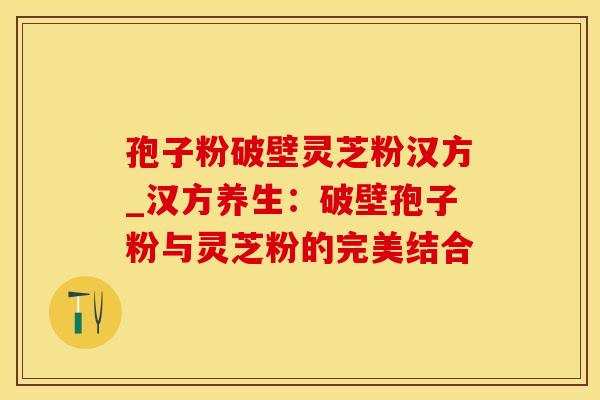 孢子粉破壁灵芝粉汉方_汉方养生:破壁孢子粉与灵芝粉的完美结合 孢子粉破壁灵芝粉汉方_汉方养生:破壁孢子粉与灵芝粉的完美结合