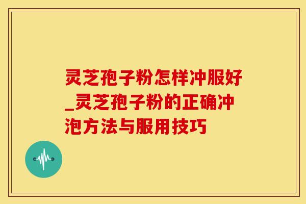 灵芝孢子粉怎样冲服好_灵芝孢子粉的正确冲泡方法与服用技巧
