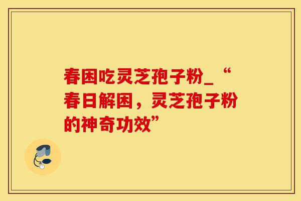 春困吃灵芝孢子粉_“春日解困，灵芝孢子粉的神奇功效”