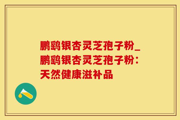 鹏鹞银杏灵芝孢子粉_鹏鹞银杏灵芝孢子粉：天然健康滋补品