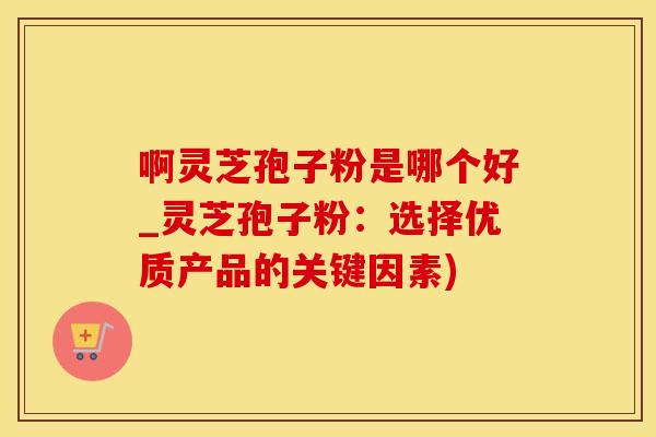 啊灵芝孢子粉是哪个好_灵芝孢子粉：选择优质产品的关键因素)