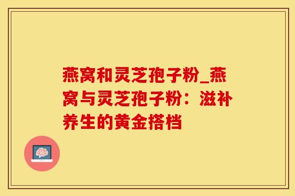 燕窝和灵芝孢子粉_燕窝与灵芝孢子粉：滋补养生的黄金搭档