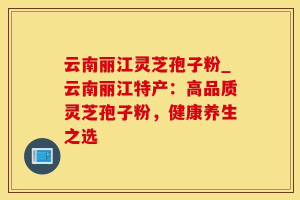 云南丽江灵芝孢子粉_云南丽江特产:高品质灵芝孢子粉,健康养生之选 云南丽江灵芝孢子粉_云南丽江特产:高品质灵芝孢子粉,健康养生之选