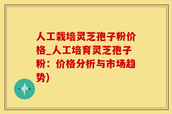 人工栽培灵芝孢子粉价格_人工培育灵芝孢子粉:价格分析与市场趋势) 人工栽培灵芝孢子粉价格_人工培育灵芝孢子粉:价格分析与市场趋势)