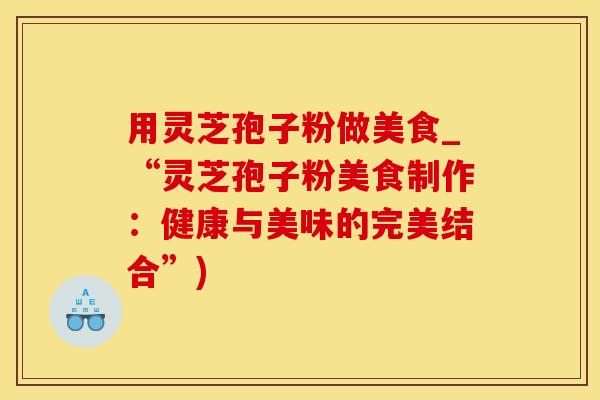 用灵芝孢子粉做美食_“灵芝孢子粉美食制作：健康与美味的完美结合”)