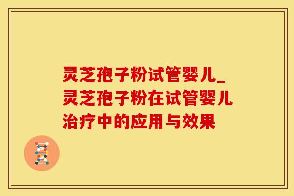 灵芝孢子粉试管婴儿_灵芝孢子粉在试管婴儿治疗中的应用与效果