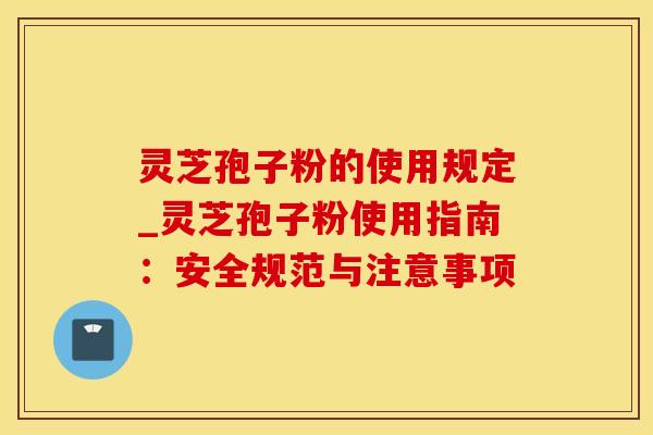 灵芝孢子粉的使用规定_灵芝孢子粉使用指南:安全规范与注意事项 灵芝孢子粉的使用规定_灵芝孢子粉使用指南:安全规范与注意事项