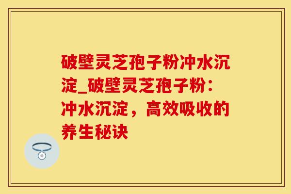 破壁灵芝孢子粉冲水沉淀_破壁灵芝孢子粉:冲水沉淀,高效吸收的养生秘诀 破壁灵芝孢子粉冲水沉淀_破壁灵芝孢子粉:冲水沉淀,高效吸收的养生秘诀