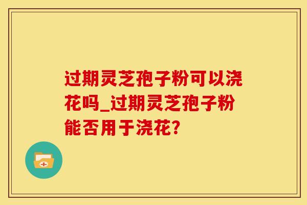 过期灵芝孢子粉可以浇花吗_过期灵芝孢子粉能否用于浇花？