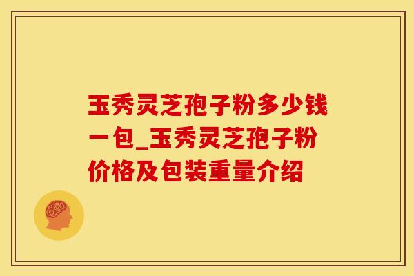 玉秀灵芝孢子粉多少钱一包_玉秀灵芝孢子粉价格及包装重量介绍