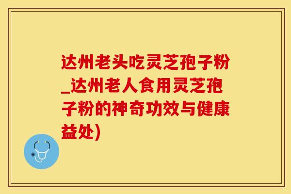 达州老头吃灵芝孢子粉_达州老人食用灵芝孢子粉的神奇功效与健康益处)
