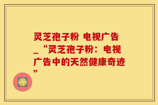 灵芝孢子粉 电视广告_“灵芝孢子粉：电视广告中的天然健康奇迹”