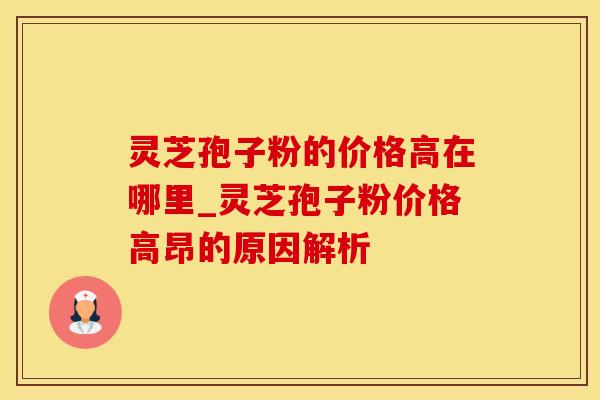 灵芝孢子粉的价格高在哪里_灵芝孢子粉价格高昂的原因解析