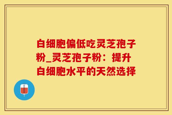 白细胞偏低吃灵芝孢子粉_灵芝孢子粉：提升白细胞水平的天然选择