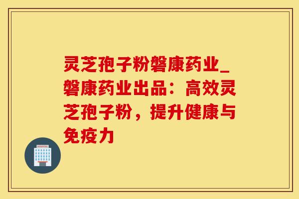灵芝孢子粉磐康药业_磐康药业出品:高效灵芝孢子粉,提升健康与免疫力 灵芝孢子粉磐康药业_磐康药业出品:高效灵芝孢子粉,提升健康与免疫力