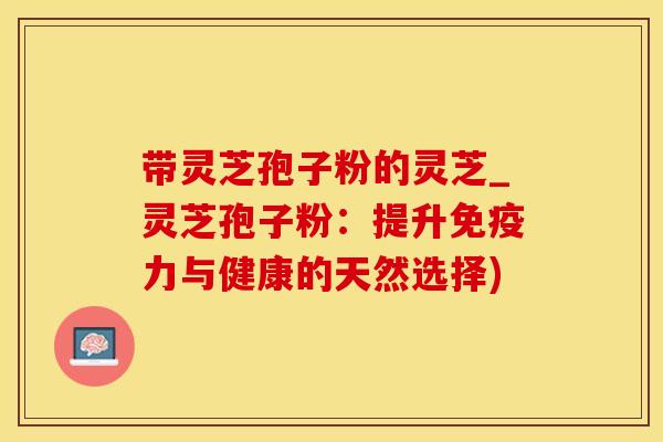 带灵芝孢子粉的灵芝_灵芝孢子粉：提升免疫力与健康的天然选择)