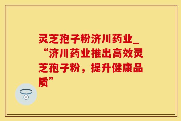 灵芝孢子粉济川药业_“济川药业推出高效灵芝孢子粉，提升健康品质”