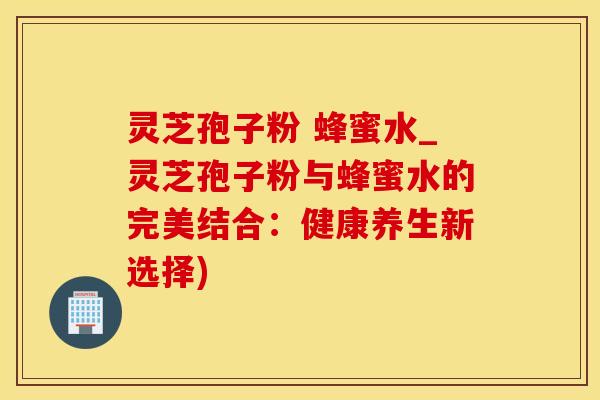 灵芝孢子粉 蜂蜜水_灵芝孢子粉与蜂蜜水的完美结合：健康养生新选择)