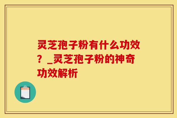灵芝孢子粉有什么功效？_灵芝孢子粉的神奇功效解析