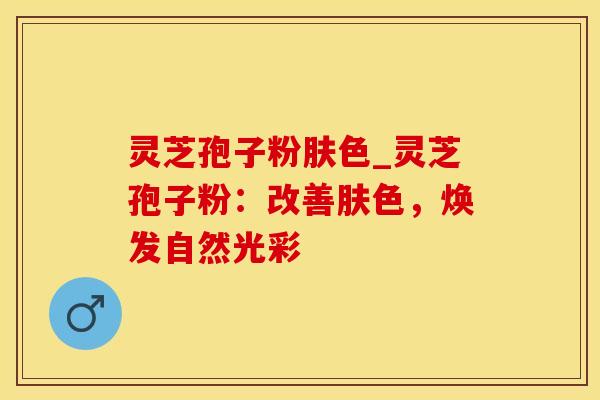灵芝孢子粉肤色_灵芝孢子粉：改善肤色，焕发自然光彩